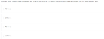 Company A has 4 million shares outstanding and its net income stood at $35 million. The current share price of Company A is $102. What is its P/E ratio?
11.34 times
12.66 times
11.66 times
O 12.34 times