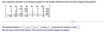 Use a graphing calculator or a computer program for the simplex method to solve this linear programming problem.
S1
$2
X4
.625
1
0
.5 .375
0
1
0
0
0
0
X1
0
0
1
X2 X3
0 .375
.75
.25 125
0
-105-80 -75 - 65
S3
=
0 530
0 630
1
280
0
0
The optimal solution X₁ = ‚ X₂ =
₁ ×3 =
(Do not round until the final answer. Then round to the nearest integer as needed.)
and X4
= produces the maximum value