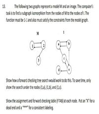 The following two graphs represent a model M and an image. The computer's
task is to find a subgraph isomorphism from the nodes of M to the nades of I. The
13.
function must be 1-1 and also must satisíy the constraints fram the model graph.
M
3
Show how a forward checking tree search would work to do this. To save time, only
show the search under the nodes (1,a), (1,b), and (1,c).
Show the assignment and forward checking table (FTAB) at each node. Put an "X" for a
dead end and a "***" for a consistent labeling.
