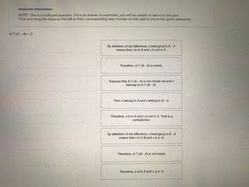 Required information
NOTE: This is a multi-part question. Once an answer is submitted, you will be unable to return to this part.
Click and drag the steps on the left to their corresponding step number on the right to prove the given statement.
An (B-A) = 0
By definition of set difference, x belonging to B-A
means that x is in B and x is not in A.
Therefore, An (B-A) is empty.
Suppose that An (B-A) is non empty set and x
belongs to An (B-A).
Then x belong to A and x belong to B - A.
Therefore, x is in A and x is not in A. That is a
contradiction.
By definition of set difference, x belonging to B-A
means that x is in B and x is in A.
Therefore, An (B-A) is not empty.
Therefore, x is in A and x is in A.