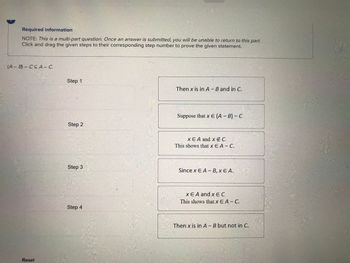 Required information
NOTE: This is a multi-part question. Once an answer is submitted, you will be unable to return to this part.
Click and drag the given steps to their corresponding step number to prove the given statement.
(A-B) CCA- C.
Reset
Step 1
Step 2
Step 3
Step 4
Then x is in A - B and in C.
Suppose that x E (A - B) - C
x EA and x E C.
This shows that x EA - C.
Since x EA-B, XEA.
XEA and x E C.
This shows that Xx EA - C.
Then x is in A - B but not in C.