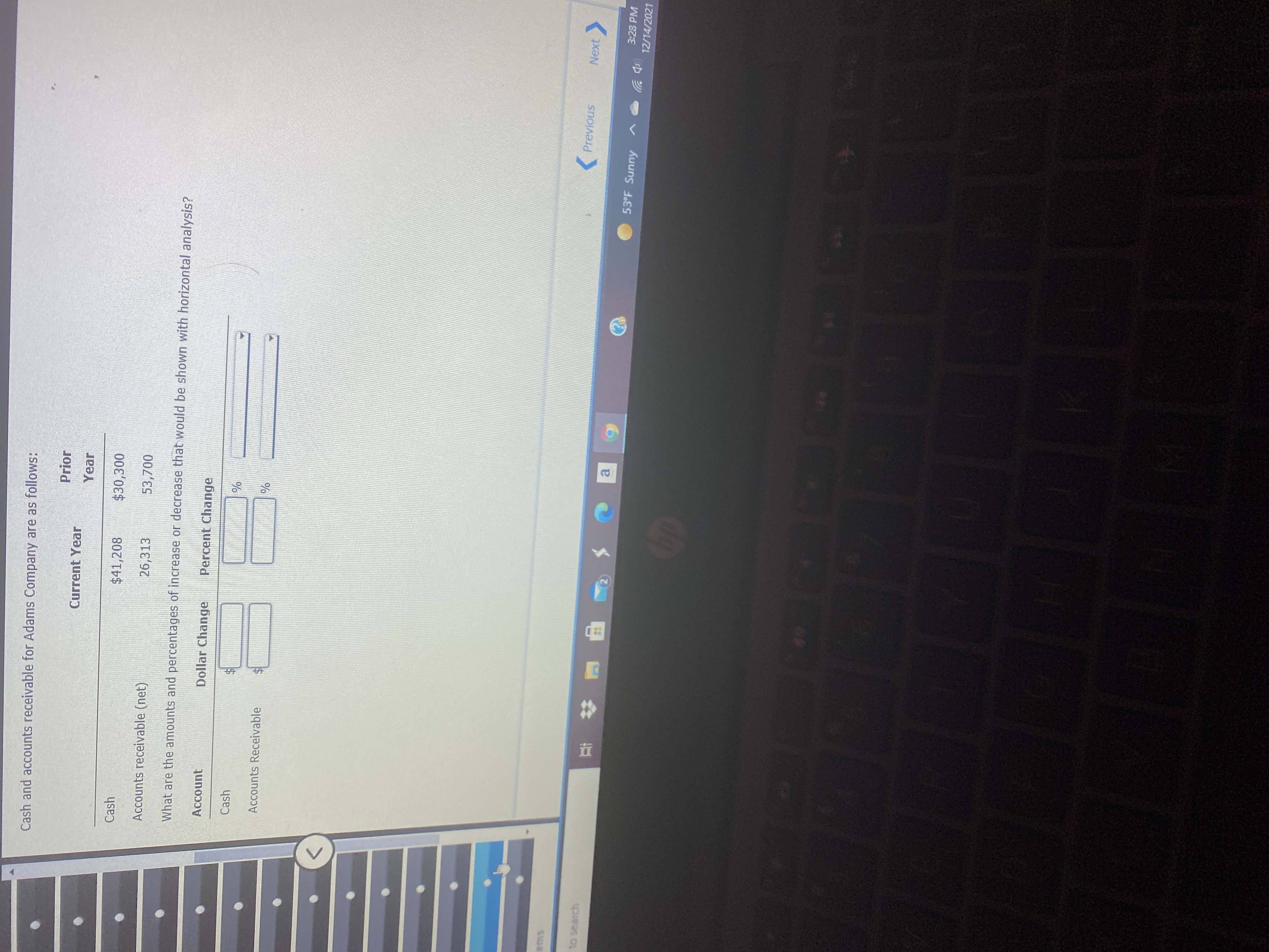 Cash and accounts receivable for Adams Company are as follows:
Prior
Current Year
Year
Cash
$41,208
$30,300
Accounts receivable (net)
26,313
53,700
What are the amounts and percentages of increase or decrease that would be shown with horizontal analysis?
Account
Dollar Change
Percent Change
Cash
Accounts Receivable
ems
(Previous
Next
to search
a.
53°F Sunny
3:28 PM
(中岁
12/14/2021
