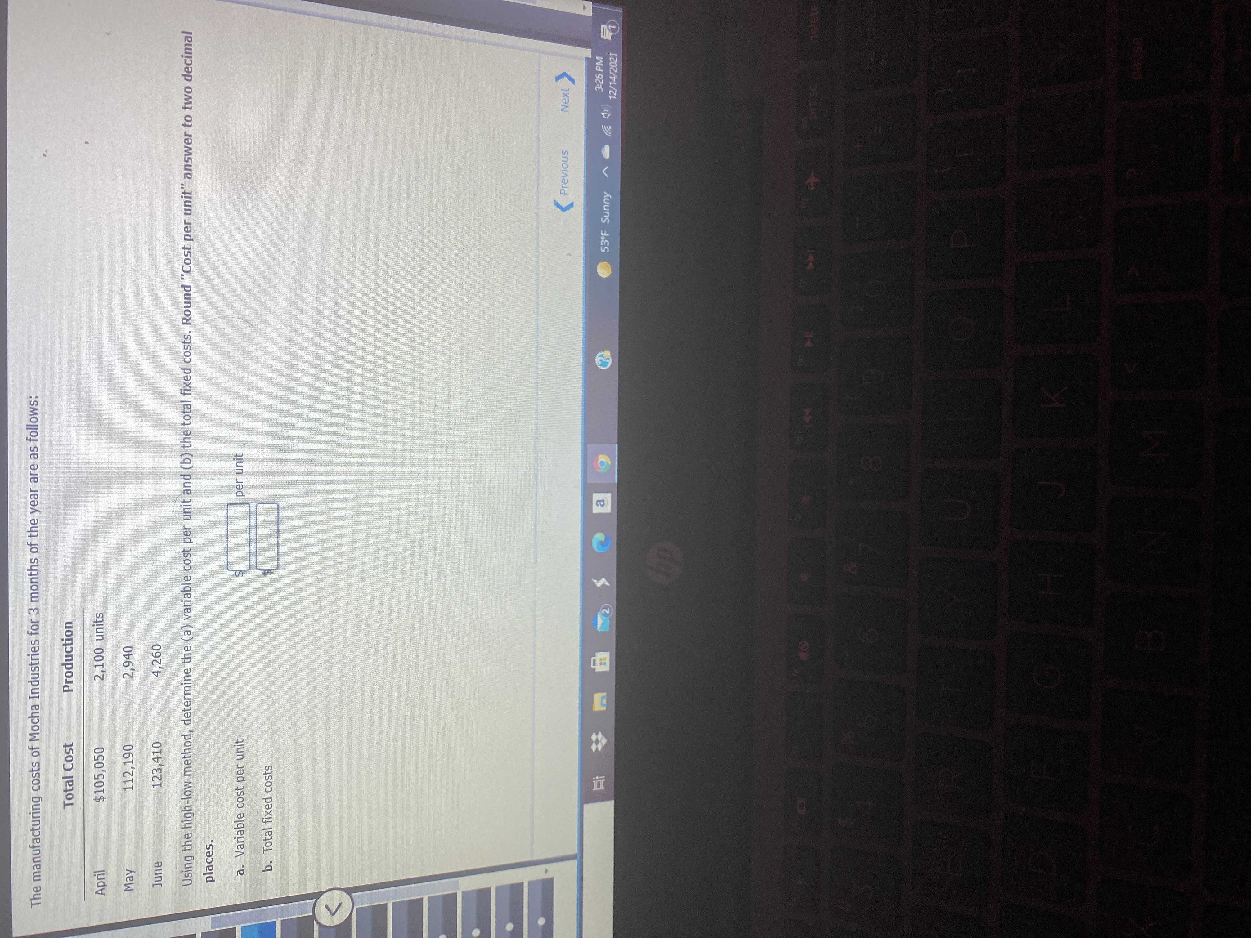 0O
The manufacturing costs of Mocha Industries for 3 months of the year are as follows:
Total Cost
Production
April
$105,050
2,100 units
May
112,190
2,940
June
123,410
4,260
Using the high-low method, determine the (a) variable cost per unit and (b) the total fixed costs. Round "Cost per unit" answer to two decimal
places.
a. Variable cost per unit
per unit
b. Total fixed costs
Previous
Next
3:26 PM
53°F Sunny
a,
(中岁
12/14/2021
甲 # 五
144
