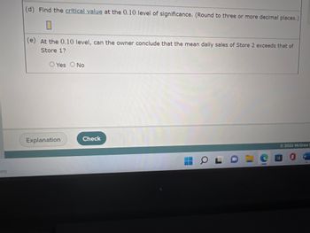 (d) Find the **critical value** at the 0.10 level of significance. (Round to three or more decimal places.)  
[Input Box]

(e) At the 0.10 level, can the owner conclude that the mean daily sales of Store 2 exceeds that of Store 1?  
[ ] Yes  
[ ] No

---

Below this section, there are two buttons: "Explanation" and "Check".