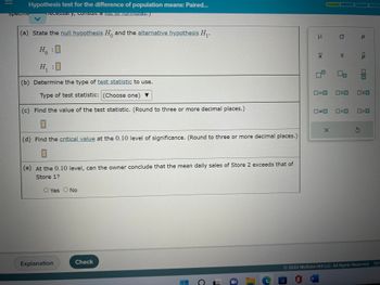 **Hypothesis Test for the Difference of Population Means: Paired**

(a) **State the null hypothesis \( H_0 \) and the alternative hypothesis \( H_1 \):**

\( H_0: \) [Blank]

\( H_1: \) [Blank]

(b) **Determine the type of test statistic to use.**

Type of test statistic: [Dropdown Menu]

(c) **Find the value of the test statistic. (Round to three or more decimal places.)**

[Blank]

(d) **Find the critical value at the 0.10 level of significance. (Round to three or more decimal places.)**

[Blank]

(e) **At the 0.10 level, can the owner conclude that the mean daily sales of Store 2 exceeds that of Store 1?**

[ ] Yes  
[ ] No

Note: On the right, there is a panel with statistical symbols such as \( \mu \), \( \sigma \), \( \rho \), \(\bar{x}\), \( s \), \( \hat{p} \), and various paired comparison diagrams.