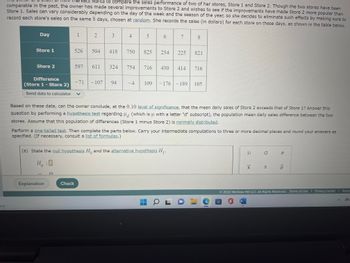 The owner of a chain of mini-markets wants to compare the sales performance of two of her stores, Store 1 and Store 2. Though the two stores have been comparable in the past, the owner has made several improvements to Store 2 and wishes to see if these improvements have made Store 2 more popular than Store 1. Sales can vary considerably depending on the day of the week and the season of the year, so she decides to eliminate such effects by making sure to record each store’s sales on the same 8 days, chosen at random. She records the sales (in dollars) for each store on these days, as shown in the table below.

| Day           | 1   | 2   | 3   | 4   | 5   | 6   | 7   | 8    |
|---------------|-----|-----|-----|-----|-----|-----|-----|------|
| Store 1       | 526 | 504 | 418 | 750 | 825 | 254 | 225 | 821  |
| Store 2       | 597 | 611 | 324 | 754 | 716 | 430 | 414 | 716  |
| Difference    | -71 | -107| 94  | -4  | 109 | -176| -189| 105  |
|(Store 1 - Store 2)|     |     |     |     |     |     |     |      |

Based on these data, can the owner conclude, at the 0.10 level of significance, that the mean daily sales of Store 2 exceeds that of Store 1? Answer this question by performing a hypothesis test regarding \( \mu_d \) (which is \( \mu \) with a letter "d" subscript), the population mean daily sales difference between the two stores. Assume that this population of differences (Store 1 minus Store 2) is normally distributed.

Perform a one-tailed test. Then complete the parts below. Carry your intermediate computations to three or more decimal places and round your answers as specified. (If necessary, consult a list of formulas.)

(a) State the null hypothesis \( H_0 \) and the alternative hypothesis \( H_1 \).

\[ H_0 : \]
\[ H_1 : \]

[Explanation] [Check]

---

This table presents the sales data for two stores across