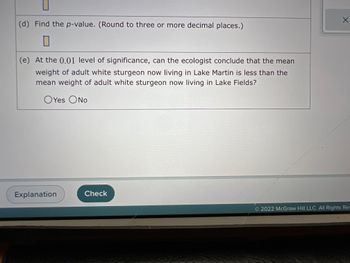 (d) Find the p-value. (Round to three or more decimal places.)
(e) At the 0.01 level of significance, can the ecologist conclude that the mean
weight of adult white sturgeon now living in Lake Martin is less than the
mean weight of adult white sturgeon now living in Lake Fields?
OYes O No
Explanation
Check
X
2022 McGraw Hill LLC. All Rights Res