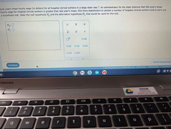 Last year's mean hourly wage (in dollars) for all hospital clerical workers in a large state was 7. An administrator for the state believes that this year's mean
hourly wage for hospital clerical workers is greater than last year's mean. She hires statisticians to sample a number of hospital clerical workers and to carry out
a hypothesis test. State the null hypothesis Ho and the alternative hypothesis H₁ that would be used for this test.
Ho: O
H₁: 0
esc
Continue
TOSHIBA
1
9
2
M
# 3
e
C
54
r
U
ô
09
OSO
0=0
%
5
t
a XI
>
p
(6
S
<D
NE
Oll
0
Y
&
7
2022 McGraw Hill LLC. All Rights Reserved. Terms of Use | Privacy Center | Accessibility
u
* 00
8
i
9
GMAE05733011
O
Submit Assignment
100GB
of Google Drive
storage included
"Offer subject to change without notice-
see Google Drive terms for more details
0
p
2