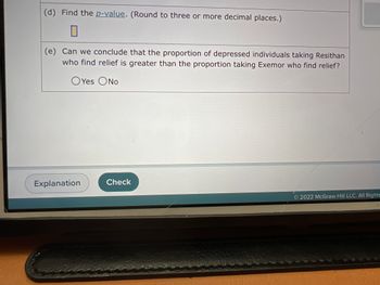 (d) Find the p-value. (Round to three or more decimal places.)
0
(e) Can we conclude that the proportion of depressed individuals taking Resithan
who find relief is greater than the proportion taking Exemor who find relief?
OYes No
Explanation
Check
2022 McGraw Hill LLC. All Rights