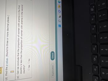 0.3331
(d) Find the p-value. (Round to three or more decimal places.)
1x
(e) Can we conclude that the proportion of women with anemia in the first
country is less than the proportion of women with anemia in the second
country?
O Yes O No
F1
Explanation
F2
#m
3
Check
4)
F3
DII
$
4
F4
%
F5
5
9
F6
A
OL
Ď
ㄱ
8
F8
*
9
8