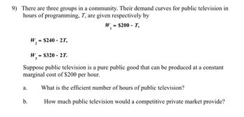 9) There are three groups in a community. Their demand curves for public television in
hours of programming, T, are given respectively by
W₁ = $200 - T,
1
W₂ = $240 - 2T,
2
W₂ = $320 2T.
3
Suppose public television is a pure public good that can be produced at a constant
marginal cost of $200 per hour.
a.
What is the efficient number of hours of public television?
b.
How much public television would a competitive private market provide?