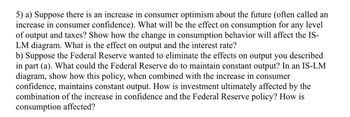 5) a) Suppose there is an increase in consumer optimism about the future (often called an
increase in consumer confidence). What will be the effect on consumption for any level
of output and taxes? Show how the change in consumption behavior will affect the IS-
LM diagram. What is the effect on output and the interest rate?
b) Suppose the Federal Reserve wanted to eliminate the effects on output you described
in part (a). What could the Federal Reserve do to maintain constant output? In an IS-LM
diagram, show how this policy, when combined with the increase in consumer
confidence, maintains constant output. How is investment ultimately affected by the
combination of the increase in confidence and the Federal Reserve policy? How is
consumption affected?