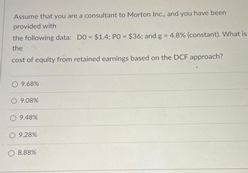 Assume that you are a consultant to Morton Inc., and you have been
provided with
the following data: DO = $1.4; PO = $36; and g = 4.8% (constant). What is
the
cost of equity from retained earnings based on the DCF approach?
O 9.68%
O 9.08%
O 9.48%
O 9.28%
O 8.88%
19