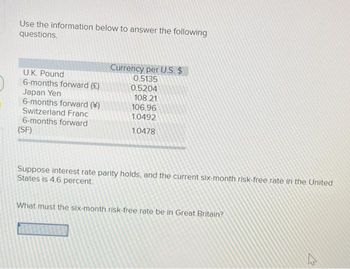 Use the information below to answer the following
questions.
U.K. Pound
6-months forward (£)
Japan Yen
6-months forward ()
Switzerland Franc
6-months forward
(SF)
Currency per U.S. $
0.5135
0.5204
108.21
106.96
1.0492
1.0478
Suppose interest rate parity holds, and the current six-month risk-free rate in the United
States is 4.6 percent.
What must the six-month risk-free rate be in Great Britain?
4