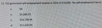 13. Pat generated self-employment income in 2019 of $76,000. The self-employment tax is:
a.
b.
C.
d.
$0.
$5,369.23.
$10,738.46.
$11,628.00.