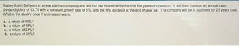 Staton-Smith Software is a new start-up company and will not pay dividends for the first five years of operation. It will then institute an annual cash
dividend policy of $3.75 with a constant growth rate of 5%, with the first dividend at the end of year six. The company will be in business for 25 years total.
What is the stock's price if an investor wants
a. a return of 11% ?
b. a return of 15%?
c. a return of 24%?
d. a return of 38% ?