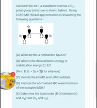 Consider the cis-1,3-butadiene that has a C2v
point group (structure is shown below). Using
LCAO-MO Hückel approximation in answering the
following questions: -
(A) What are the 4 normalized SALCS?
(B) What is the delocalization energy or
stabilization energy (D. E)?
(Hint: D. E. = 2a + 2B for ethylene)
(C) Identify the HOMO and LUMO orbitals.
(D) Find out the normalized MO wave functions
of the occupied MOs?
(E) Determine the bond order (B.0) between (C1
and C2); and (C2 and C3).
