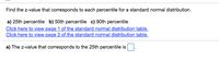 Find the z-value that corresponds to each percentile for a standard normal distribution.
a) 25th percentile b) 50th percentile c) 90th percentile
Click here to view page 1 of the standard normal distribution table.
Click here to view page 2 of the standard normal distribution table.
a) The z-value that corresponds to the 25th percentile is
