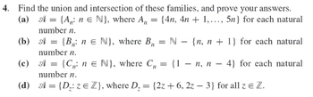 **4. Find the union and intersection of these families, and prove your answers.**

**(a)** \(\mathcal{A} = \{A_n: n \in \mathbb{N}\}\), where \(A_n = \{4n, 4n + 1, \ldots, 5n\}\) for each natural number \(n\).

**(b)** \(\mathcal{A} = \{B_n: n \in \mathbb{N}\}\), where \(B_n = \mathbb{N} - \{n, n + 1\}\) for each natural number \(n\).

**(c)** \(\mathcal{A} = \{C_n: n \in \mathbb{N}\}\), where \(C_n = \{1 - n, n - 4\}\) for each natural number \(n\).

**(d)** \(\mathcal{A} = \{D_z: z \in \mathbb{Z}\}\), where \(D_z = \{2z + 6, 2z - 3\}\) for all \(z \in \mathbb{Z}\).