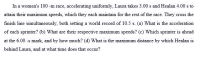 In a women's 100 -m race, accelerating uniformly, Laura takes 3.00 s and Healan 4.00 s to
attain their maximum speeds, which they each maintain for the rest of the race. They cross the
finish line simultaneously, both setting a world record of 10.5 s. (a) What is the acceleration
of each sprinter? (b) What are their respective maximum speeds? (c) Which sprinter is ahead
at the 6.00 -s mark, and by how much? (d) What is the maximum distance by which Healan is
behind Laura, and at what time does that occur?
