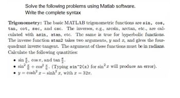 Solve the following problems using Matlab software.
Write the complete syntax
Trigonometry: The basic MATLAB trigonometric functions are sin, cos,
tan, cot, sec, and csc. The inverses, e.g., arcsin, arctan, etc., are cal-
culated with asin, atan, etc. The same is true for hyperbolic functions.
The inverse function at an2 takes two arguments, y and z, and gives the four-
quadrant inverse tangent. The argument of these functions must be in radians.
Calculate the following quantities:
sin, cos , and tan.
sin²+ cos². (Typing sin^2(x) for sin²r will produce an error).
y = cosh² x - sinh² x, with x = 32.