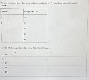 The table given below shows the average total cost of production of a firm at different levels of the output.
Table 8.5
Quantity
Average Total Cost
$10
2
S
$6
$5
$5
$7
In Table 8.5, the marginal cost of producing the third unit of output is:
O $3.
$6.
O $7.
$4.
O $8.