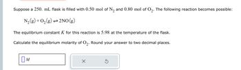 Suppose a 250. mL flask is filled with 0.50 mol of N2 and 0.80 mol of O2. The following reaction becomes possible:
N2(g) + O2
+ O2(g)
1 2NO(g)
The equilibrium constant K for this reaction is 5.98 at the temperature of the flask.
Calculate the equilibrium molarity of O2. Round your answer to two decimal places.
Ом
✗