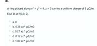 Q1.
A ring placed along x2 + y2 = 4, z = 0 carries a uniform charge of 3 µC/m.
Find D at P(0,0, 2).
a. 0
O b. 0.38 az^ µC/m2
O c. 0.27 az^ µC/m2
O d. 0.12 az^ uC/m2
e. 1.80 az^ µC/m2
