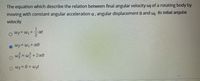 The equation which describe the relation between final angular velocity wf of a rotating body by
moving with constant angular acceleration a , angular displacement 0 and wi its initial angular
velocity.
1.
at
Wf= w,+ a®
w} = w} +2a0
o wp=0 +wpt
