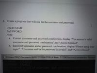 4. Create a program that will ask for the username and password.
USER NAME:
PASSWORD:
Note:
a. Correct username and password combination, display "You entered a valid
username and password conmbination" and "Access Granted".
b. Incorrect username and/or password combination, display "Please check your
input", "Username and/or the password is invalid", and "Access Denied".
CAUsers\TIPQC\Documents\@RECUTE001AVTE001A Weeks 7 CODESVActivity\Usemame and Password.
TTED01A
SURD
olerad oalid username and passord
anted
