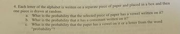 4. Each letter of the alphabet is written on a separate piece of paper and placed in a box and then
one piece is drawn at random.
a.
What is the probability that the selected piece of paper has a vowel written on it?
b. What is the probability that it has a consonant written on it?
C.
What is the probability that the paper has a vowel on it or a letter from the word
"probability"?