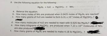 8. Use the following equation for the following:
ni 916 2siuosiom ynsm woll
Mg3N2 + H₂O → Mg(OH)2 + NH3
20000.0 6
a. Balance the equation.
IX IX.
b. How many moles of NH3 are produced when 0.0425 moles of Mg3N2 are reacted?
c. How many grams of H₂O are needed to form 6.31 x 10-5 moles of Mg(OH)2 ?
d. How many molecules of H₂O are needed to react with 0.525 lbs Mg3N₂?
e. How many kilograms of Mg(OH)2 are produced when 7.23 x 1027 molecules of NH3
are also produced?
f. How many grams of Mg3N2 are needed to make 4.18 lb Mg(OH)2 ?