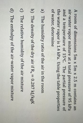 A room of dimensions 5m x 5m x 2.5 m contains an
air-water vapor mixture at a total pressure of 95 kPa
and a temperature of 15°C. The partial pressure of
the water vapor is 1.4 kPa. Using the table properties
of water, determine
a) The humidity ratio of the air in the room
b) The density of the dry air if Ra = 0.287 kJ/kgK
c) The relative humidity of the air mixture
d) The enthalpy of the air-water vapor mixture