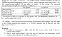 Mozaic Inc. has decided to introduce a new product, which can be manufactured by either a
computer-assisted manufacturing system (CAM) or a labor-intensive production system (LIP).
The manufacturing method will not affect the quality of the product. The estimated
manufacturing costs by the two methods are as follows:
www
CAM System
LIP System
Direct Material
$5.00
$5.60
Direct Labor (DLH)
0.5 DLH x $12
$6.00
0.8 DLH x $9
$7.20
Variable Overhead
0.5 DLH x $6
$3.00
0.8 DLH x $6
$4.80
Fixed Overhead*
$2,440,000
$1,320,000
* These costs are directly traceable to the new product line. They would not be incurred if the
new product were not produced.
The company's marketing research department has recommended an introductory unit sales price
of $30. Selling expenses are estimated to be $500,000 annually plus $2 for each unit sold.
(Ignore income taxes.)
Required:
1. Describe the circumstances under which the firm should employ each of the two
manufacturing methods.
2. Identify some business factors other than operating leverage that management should
consider before selecting the manufacturing method.
