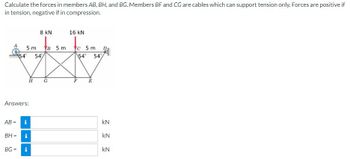 Calculate the forces in members AB, BH, and BG. Members BF and CG are cables which can support tension only. Forces are positive if
in tension, negative if in compression.
A
5m B 5 m
54 54
Answers:
AB = i
BG=
BH = i
8 KN
H
i
G
16 kN
c 5 m
54° 54%
E
D
kN
kN
kN