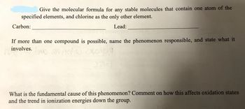 Give the molecular formula for any stable molecules that contain one atom of the
specified elements, and chlorine as the only other element.
Lead:
Carbon:
If more than one compound is possible, name the phenomenon responsible, and state what it
involves.
no
1023603/39
What is the fundamental cause of this phenomenon? Comment on how this affects oxidation states
and the trend in ionization energies down the group.