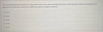 You are considering the purchase of a coupon Bond with a face value of $1,000 which pays 3.65% (annual) coupons and matures in 16
years. If the current price of the bond is $899.26, what is it's yield-to-maturity?
4.55%
O 3.25%
3.65%
O 3.45%
4.25%