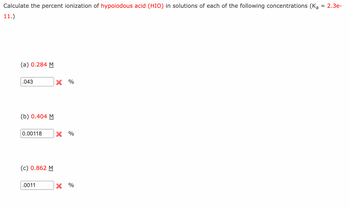 Calculate the percent ionization of hypoiodous acid (HIO) in solutions of each of the following concentrations (Ka = 2.3e-
11.)
(a) 0.284 M
.043
(b) 0.404 M
0.00118 X %
(c) 0.862 M
X %
.0011
X %