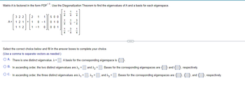 Matrix A is factored in the form PDP-1. Use the Diagonalization Theorem to find the eigenvalues of A and a basis for each eigenspace.
A =
322
1 2 1 =
112
2
1
1
1
1
0 - 1
0
- 1
500
0 1 0
001
1
4
1
4
1
4
1
4
1
4
3
1
4
3
4
1
4
Select the correct choice below and fill in the answer boxes to complete your choice.
(Use comma to separate vectors as needed.)
O A. There is one distinct eigenvalue, λ = A basis for the corresponding eigenspace is
OB. In ascending order, the two distinct eigenvalues are ^, =
O C. In ascending order, the three distinct eigenvalues are ₁ =
and =
-C
Bases for the corresponding eigenspaces are and { }, respectively.
^₂=₁, and 23: Bases for the corresponding eigenspaces are 4., and respectively.
=