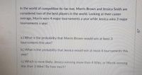 In the world of competitive tic-tac-toe, Morris Brown and Jessica Smith are
considered two of the best players in the world. Looking at their career
average, Morris wins 4 major tournaments a year while Jessica wins 3 major
tournaments a year.
a.) What is the probability that Morris Brown would win at least 3
tournaments this year?
b.) What is the probability that Jessica would win at most 4 tournaments this
year?
c.) Which is more likely, Jessica winning more than 4 titles, or Morris winning
less than 3 titles? By how much?
