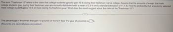 The term "Freshman 15" refers to the claim that college students typically gain 15 lb during their freshman year at college. Assume that the amounts of weight that male
college students gain during their freshman year are normally distributed with a mean of 2.9 lb and a standard deviation of 11.1 lb. Find the probability that a randomly selected
male college student gains 15 lb or more during his freshman year. What does the result suggest about the claim of the "Freshman 15"?
The percentage of freshmen that gain 15 pounds or more in their first year of university is %.
(Round to one decimal place as needed.)