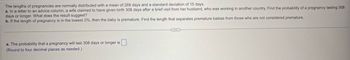 The lengths of pregnancies are normally distributed with a mean of 269 days and a standard deviation of 15 days.
a. In a letter to an advice column, a wife claimed to have given birth 308 days after a brief visit from her husband, who was working in another country. Find the probability of a pregnancy lasting 308
days or longer. What does the result suggest?
b. If the length of pregnancy is in the lowest 2%, then the baby is premature. Find the length that separates premature babies from those who are not considered premature.
a. The probability that a pregnancy will last 308 days or longer is ☐
(Round to four decimal places as needed.)