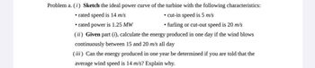 Problem a. (i) Sketch the ideal power curve of the turbine with the following characteristics:
• rated speed is 14 m/s
⚫rated power is 1.25 MW
⚫ cut-in speed is 5 m/s
⚫furling or cut-out speed is 20 m/s
(ii) Given part (i), calculate the energy produced in one day if the wind blows
continuously between 15 and 20 m/s all day
(iii) Can the energy produced in one year be determined if you are told that the
average wind speed is 14 m/s? Explain why.