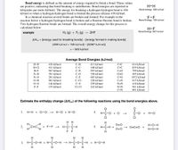 Bond energy is defined as the amount of energy required to break a bond. These values
are positive, indicating that bond breaking is endothermic. Bond energies are reported in
kilojoules per mole (kJ/mol). The energy for breaking a hydrogen-hydrogen bond is 436
kJ/mol so when a hydrogen-hydrogen bond is formed the process releases 436 kJ/mol.
In a chemical reaction several bonds are broken and formed. For example in the
reaction below a hydrogen-hydrogen bond is broken and a fluorine-fluorine bond is broken.
Two hydrogen-fluorine bonds are formed. The overall energy change for this process is
calculated below.
H-H
Bond energy: 436 kJ/mol
F-F
Bond Energy: 155 kJ/mol
H-F
Bond Energy: 567 kJ/mol
example
H2 (g) + F2 (g)
2HF
AHX0 = [energy used for breaking bonds]- [energy formed in making bonds]
[436 kJ/mol + 155 kJ/mol] - [2(567 kJ/mol)]
=- 543 kJ/mol
Average Bond Energies (kJ/mol)
H-H
436 kJ/mol
С-Н
413 kJ/mol
C=C
614 kJ/mol
H-Cl
431 kJ/mol
C-C
348 kJ/mol
C=C
839 kJ/mol
H-F
567 kJ/mol
С-N
293 kJ/mol
C=0
799 kJ/mol
N-H
391 kJ/mol
C-O
358 kJ/mol
O=0
495 kJ/mol
N-O
201 kJ/mol
С-F
485 kJ/mol
C=0
1072 kJ/mol
O-H
463 kJ/mol
C-Cl
328 kJ/mol
C=N
615 kJ/mol
O-0
146 kJ/mol
C-S
259 kJ/mol
N=N
418 kJ/mol
F-F
155 kJ/mol
Cl-Cl
242 kJ/mol
N=N
941 kJ/mol
C=N
891 kJ/mol
Estimate the enthalpy change (AHxn) of the following reactions using the bond energies above.
II
1.
H-H + CI-CI →
H-CI + H-CI
4.
+ O
C-CI
H-CI
H-C-CI
CI
CI
нн
2. o-
H
O=0
H-O-H
+ F-F -→
н-с-с-н
5.
H-C-H +
O=C=O
H
O=0
H-O-H
F F
H.
H.
H.
3. Н-С-о-н + H-с-о-н — н-с-о-с-н
+ H-O-H
H
H
H
H
O=0-0
