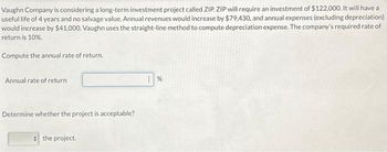 Vaughn Company is considering a long-term investment project called ZIP ZIP will require an investment of $122,000. It will have a
useful life of 4 years and no salvage value. Annual revenues would increase by $79,430, and annual expenses (excluding depreciation)
would increase by $41,000. Vaughn uses the straight-line method to compute depreciation expense. The company's required rate of
return is 10%.
Compute the annual rate of return.
Annual rate of return
Determine whether the project is acceptable?
the project.
%