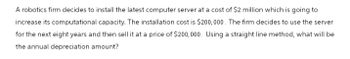 A robotics firm decides to install the latest computer server at a cost of $2 million which is going to
increase its computational capacity. The installation cost is $200,000. The firm decides to use the server
for the next eight years and then sell it at a price of $200,000. Using a straight line method, what will be
the annual depreciation amount?