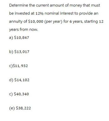 Determine the current amount of money that must
be invested at 12% nominal interest to provide an
annuity of $10,000 (per year) for 6 years, starting 12
years from now.
a) $10,847
b) $13,017
c)$11,932
d) $14,102
c) $40,340
(e) $38,222