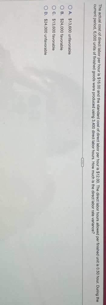 The actual cost of direct labor per hour is $16.00 and the standard cost of direct labor per hour is $12.00. The direct labor hours allowed per finished unit is 0.50 hour. During the
current period, 6,000 units of finished goods were produced using 3,400 direct labor hours. How much is the direct labor rate variance?
OA. $13,600 unfavorable
OB. $24,000 favorable
OC. $13,600 favorable
OD. $24,000 unfavorable