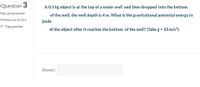 Question 3
A 0.5 kg object is at the top of a water well and then dropped into the bottom
Not yet answered
of the well, the well depth is 4 m. What is the gravitational potential energy in
Marked out of 12.5
joule
P Flag question
of the object after it reaches the bottom of the well? (Take g = 10 m/s²).
Answer:
