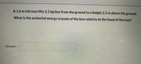 A 1.6 m tall man lifts 2.1 kg box from the ground to a height 2.2 m above the ground.
What is the potential energy in joule of the box relative to the head of the man?
Answer:
